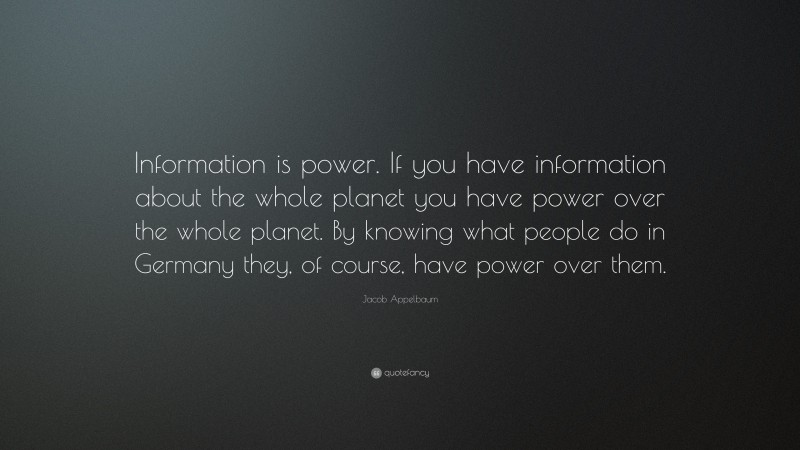 Jacob Appelbaum Quote: “Information is power. If you have information about the whole planet you have power over the whole planet. By knowing what people do in Germany they, of course, have power over them.”