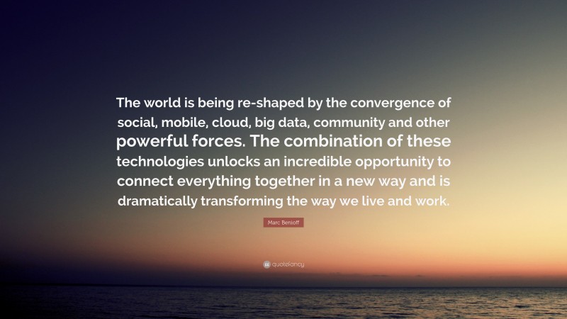 Marc Benioff Quote: “The world is being re-shaped by the convergence of social, mobile, cloud, big data, community and other powerful forces. The combination of these technologies unlocks an incredible opportunity to connect everything together in a new way and is dramatically transforming the way we live and work.”
