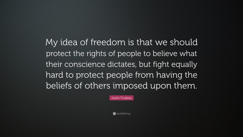 Justin Trudeau Quote: “My idea of freedom is that we should protect the rights of people to believe what their conscience dictates, but fight equally hard to protect people from having the beliefs of others imposed upon them.”