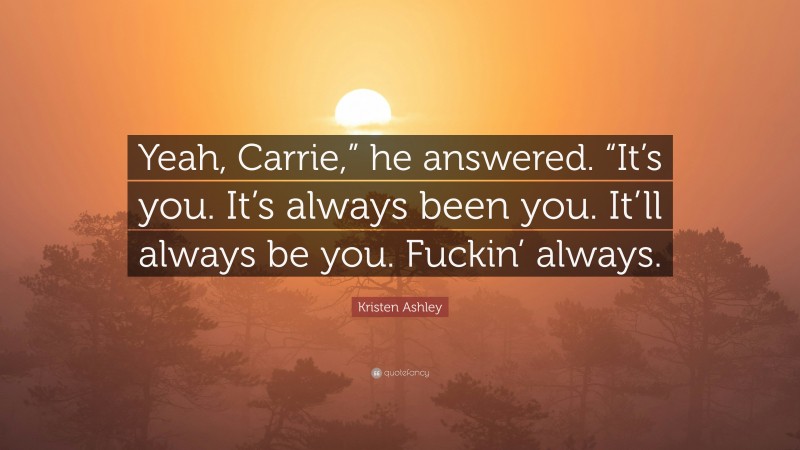Kristen Ashley Quote: “Yeah, Carrie,” he answered. “It’s you. It’s always been you. It’ll always be you. Fuckin’ always.”