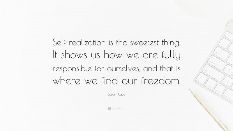 Byron Katie Quote: “Self-realization is the sweetest thing. It shows us how we are fully responsible for ourselves, and that is where we find our freedom.”