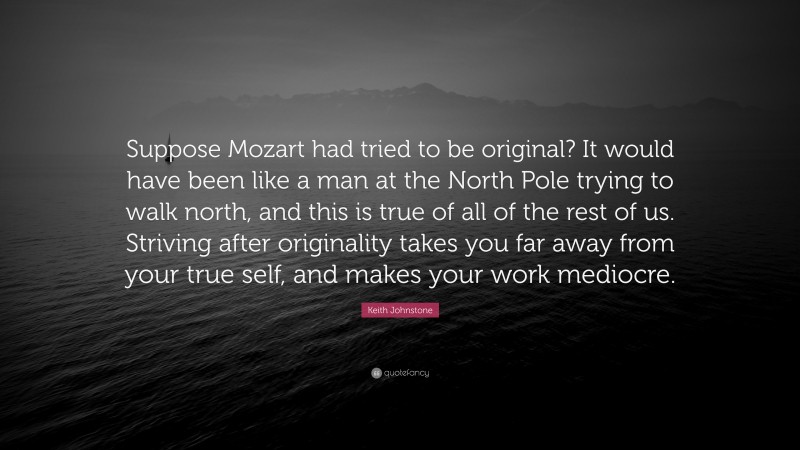 Keith Johnstone Quote: “Suppose Mozart had tried to be original? It would have been like a man at the North Pole trying to walk north, and this is true of all of the rest of us. Striving after originality takes you far away from your true self, and makes your work mediocre.”