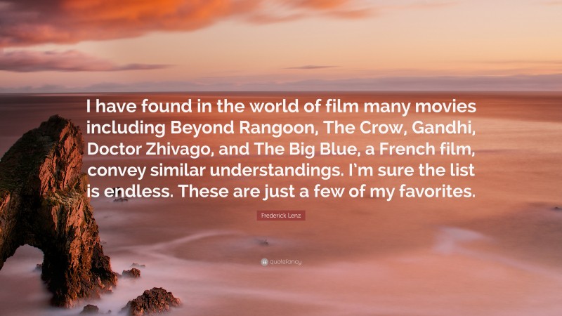 Frederick Lenz Quote: “I have found in the world of film many movies including Beyond Rangoon, The Crow, Gandhi, Doctor Zhivago, and The Big Blue, a French film, convey similar understandings. I’m sure the list is endless. These are just a few of my favorites.”