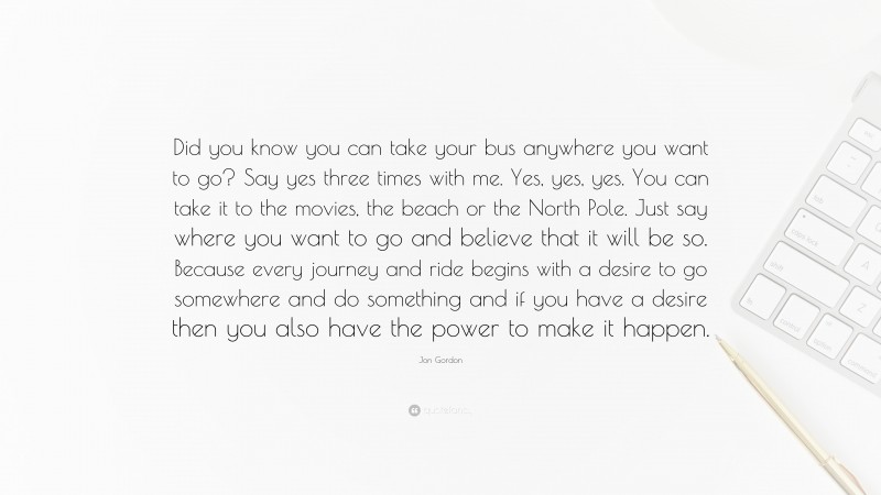 Jon Gordon Quote: “Did you know you can take your bus anywhere you want to go? Say yes three times with me. Yes, yes, yes. You can take it to the movies, the beach or the North Pole. Just say where you want to go and believe that it will be so. Because every journey and ride begins with a desire to go somewhere and do something and if you have a desire then you also have the power to make it happen.”