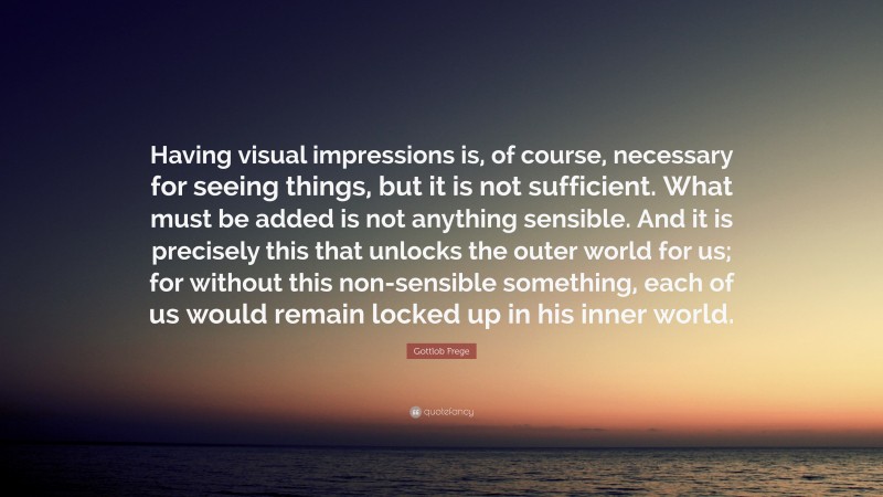 Gottlob Frege Quote: “Having visual impressions is, of course, necessary for seeing things, but it is not sufficient. What must be added is not anything sensible. And it is precisely this that unlocks the outer world for us; for without this non-sensible something, each of us would remain locked up in his inner world.”