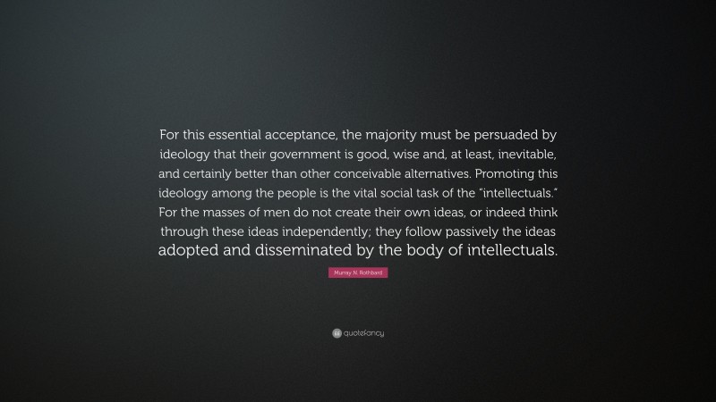 Murray N. Rothbard Quote: “For this essential acceptance, the majority must be persuaded by ideology that their government is good, wise and, at least, inevitable, and certainly better than other conceivable alternatives. Promoting this ideology among the people is the vital social task of the “intellectuals.” For the masses of men do not create their own ideas, or indeed think through these ideas independently; they follow passively the ideas adopted and disseminated by the body of intellectuals.”