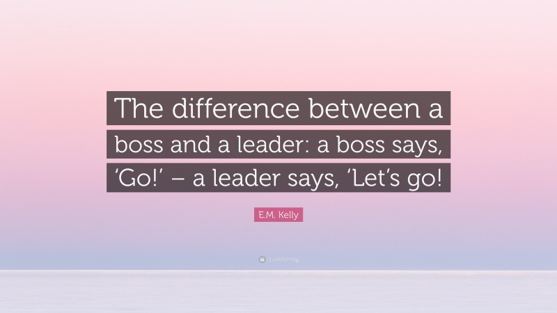 E.M. Kelly Quote: “The difference between a boss and a leader: a boss says, ‘Go!’ – a leader says, ‘Let’s go!”