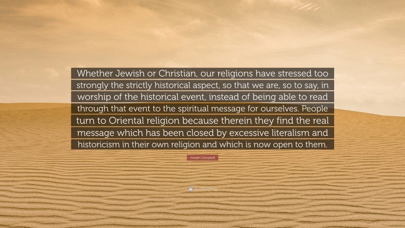 Joseph Campbell Quote: “Whether Jewish or Christian, our religions have stressed too strongly the strictly historical aspect, so that we are, so to say, in worship of the historical event, instead of being able to read through that event to the spiritual message for ourselves. People turn to Oriental religion because therein they find the real message which has been closed by excessive literalism and historicism in their own religion and which is now open to them.”