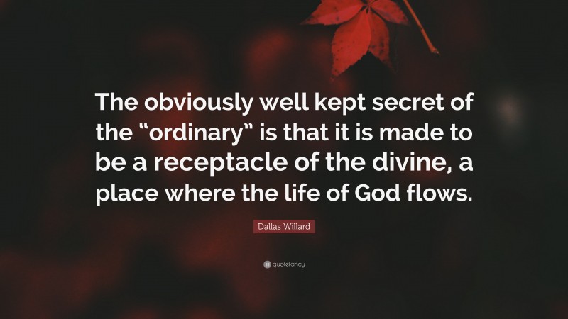 Dallas Willard Quote: “The obviously well kept secret of the “ordinary” is that it is made to be a receptacle of the divine, a place where the life of God flows.”