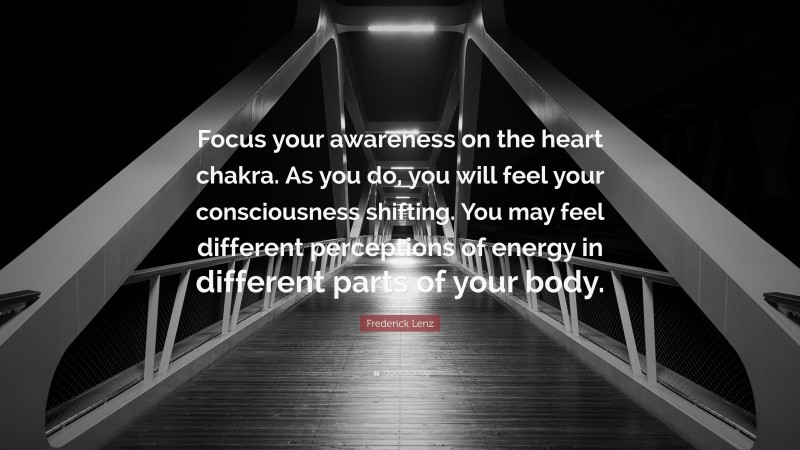 Frederick Lenz Quote: “Focus your awareness on the heart chakra. As you do, you will feel your consciousness shifting. You may feel different perceptions of energy in different parts of your body.”