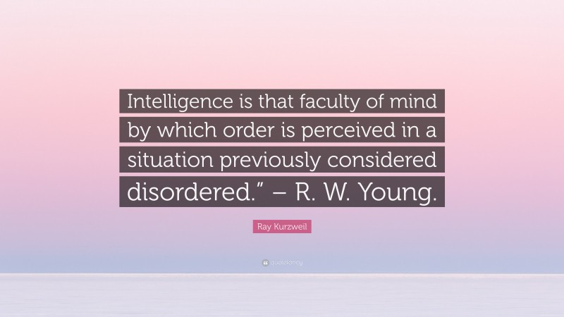 Ray Kurzweil Quote: “Intelligence is that faculty of mind by which order is perceived in a situation previously considered disordered.” – R. W. Young.”