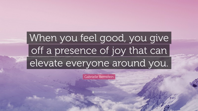 Gabrielle Bernstein Quote: “When you feel good, you give off a presence of joy that can elevate everyone around you.”