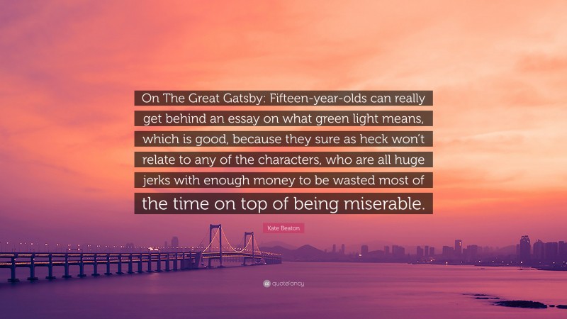 Kate Beaton Quote: “On The Great Gatsby: Fifteen-year-olds can really get behind an essay on what green light means, which is good, because they sure as heck won’t relate to any of the characters, who are all huge jerks with enough money to be wasted most of the time on top of being miserable.”