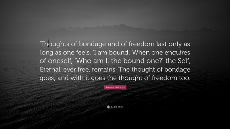 Ramana Maharshi Quote: “Thoughts of bondage and of freedom last only as long as one feels, ‘I am bound’. When one enquires of oneself, ‘Who am I, the bound one?’ the Self, Eternal, ever free, remains. The thought of bondage goes; and with it goes the thought of freedom too.”