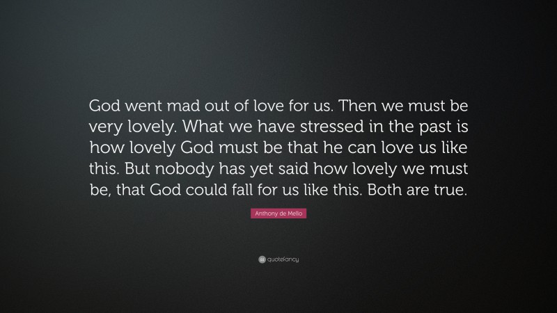 Anthony de Mello Quote: “God went mad out of love for us. Then we must be very lovely. What we have stressed in the past is how lovely God must be that he can love us like this. But nobody has yet said how lovely we must be, that God could fall for us like this. Both are true.”