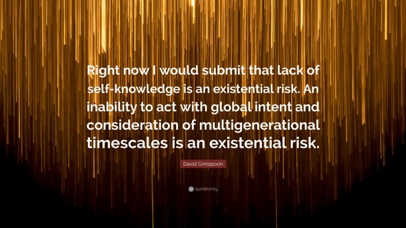 David Grinspoon Quote: “Right now I would submit that lack of self-knowledge is an existential risk. An inability to act with global intent and consideration of multigenerational timescales is an existential risk.”