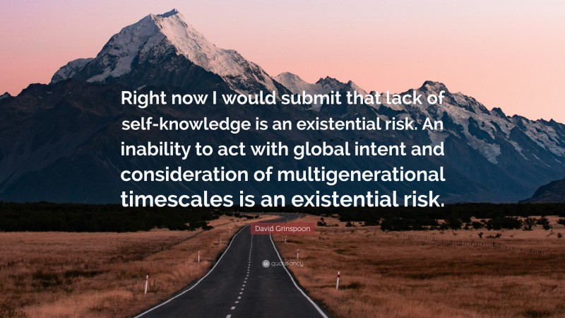 David Grinspoon Quote: “Right now I would submit that lack of self-knowledge is an existential risk. An inability to act with global intent and consideration of multigenerational timescales is an existential risk.”