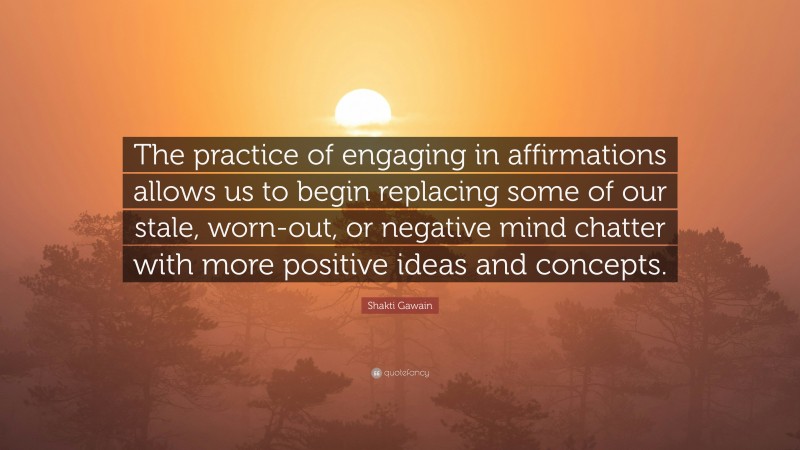 Shakti Gawain Quote: “The practice of engaging in affirmations allows us to begin replacing some of our stale, worn-out, or negative mind chatter with more positive ideas and concepts.”