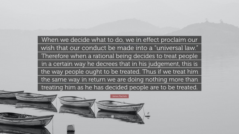 James Rachels Quote: “When we decide what to do, we in effect proclaim our wish that our conduct be made into a “universal law.” Therefore when a rational being decides to treat people in a certain way he decrees that in his judgement, this is the way people ought to be treated. Thus if we treat him the same way in return we are doing nothing more than treating him as he has decided people are to be treated.”