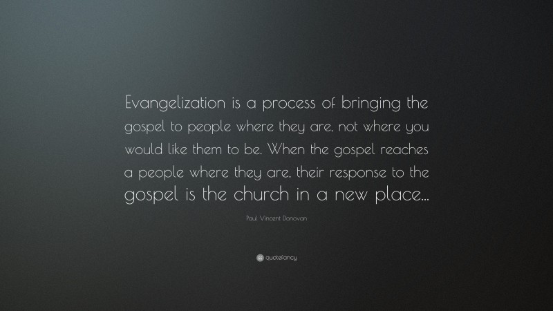 Paul Vincent Donovan Quote: “Evangelization is a process of bringing the gospel to people where they are, not where you would like them to be. When the gospel reaches a people where they are, their response to the gospel is the church in a new place...”