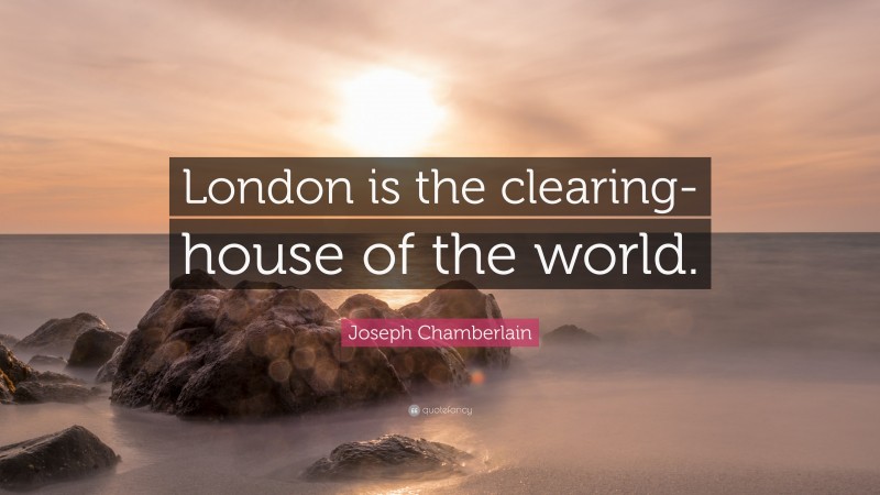 Joseph Chamberlain Quote: “London is the clearing-house of the world.”