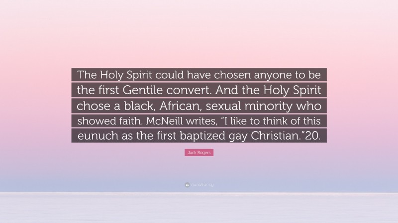 Jack Rogers Quote: “The Holy Spirit could have chosen anyone to be the first Gentile convert. And the Holy Spirit chose a black, African, sexual minority who showed faith. McNeill writes, “I like to think of this eunuch as the first baptized gay Christian.”20.”