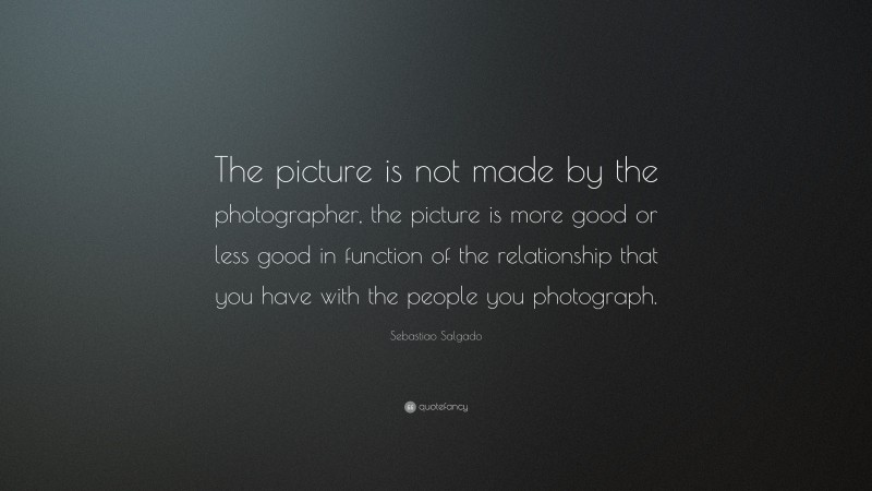 Sebastiao Salgado Quote: “The picture is not made by the photographer, the picture is more good or less good in function of the relationship that you have with the people you photograph.”