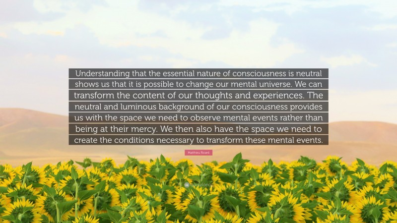 Matthieu Ricard Quote: “Understanding that the essential nature of consciousness is neutral shows us that it is possible to change our mental universe. We can transform the content of our thoughts and experiences. The neutral and luminous background of our consciousness provides us with the space we need to observe mental events rather than being at their mercy. We then also have the space we need to create the conditions necessary to transform these mental events.”