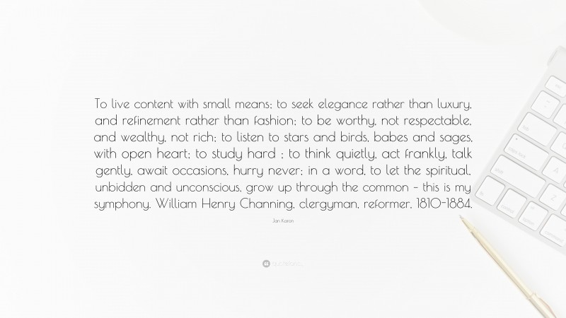 Jan Karon Quote: “To live content with small means; to seek elegance rather than luxury, and refinement rather than fashion; to be worthy, not respectable, and wealthy, not rich; to listen to stars and birds, babes and sages, with open heart; to study hard ; to think quietly, act frankly, talk gently, await occasions, hurry never; in a word, to let the spiritual, unbidden and unconscious, grow up through the common – this is my symphony. William Henry Channing, clergyman, reformer, 1810-1884.”