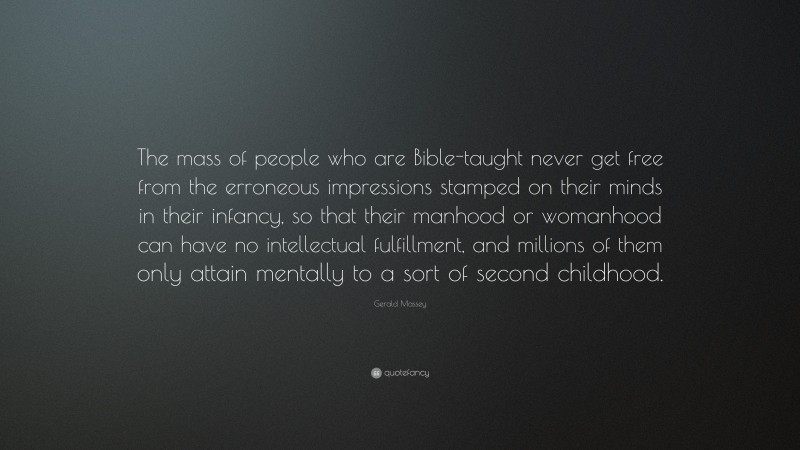 Gerald Massey Quote: “The mass of people who are Bible-taught never get free from the erroneous impressions stamped on their minds in their infancy, so that their manhood or womanhood can have no intellectual fulfillment, and millions of them only attain mentally to a sort of second childhood.”