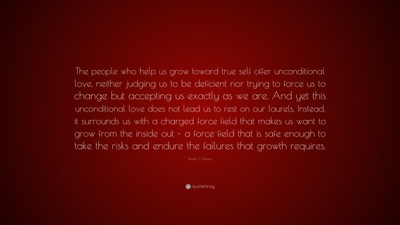 Parker J. Palmer Quote: “The people who help us grow toward true self offer unconditional love, neither judging us to be deficient nor trying to force us to change but accepting us exactly as we are. And yet this unconditional love does not lead us to rest on our laurels. Instead, it surrounds us with a charged force field that makes us want to grow from the inside out – a force field that is safe enough to take the risks and endure the failures that growth requires.”