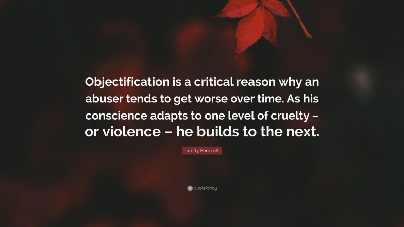 Lundy Bancroft Quote: “Objectification is a critical reason why an abuser tends to get worse over time. As his conscience adapts to one level of cruelty – or violence – he builds to the next.”