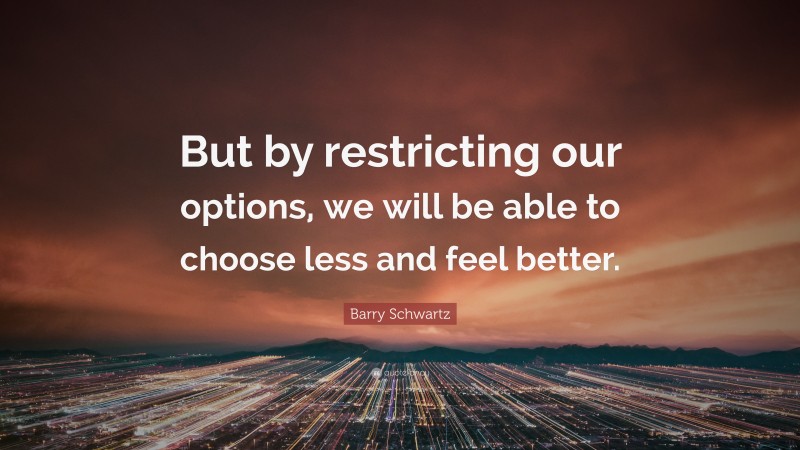 Barry Schwartz Quote: “But by restricting our options, we will be able to choose less and feel better.”