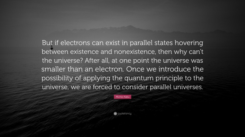 Michio Kaku Quote: “But if electrons can exist in parallel states hovering between existence and nonexistence, then why can’t the universe? After all, at one point the universe was smaller than an electron. Once we introduce the possibility of applying the quantum principle to the universe, we are forced to consider parallel universes.”