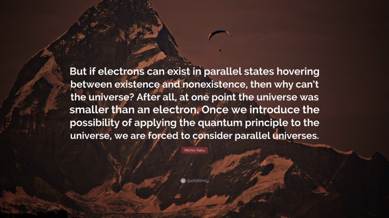 Michio Kaku Quote: “But if electrons can exist in parallel states hovering between existence and nonexistence, then why can’t the universe? After all, at one point the universe was smaller than an electron. Once we introduce the possibility of applying the quantum principle to the universe, we are forced to consider parallel universes.”