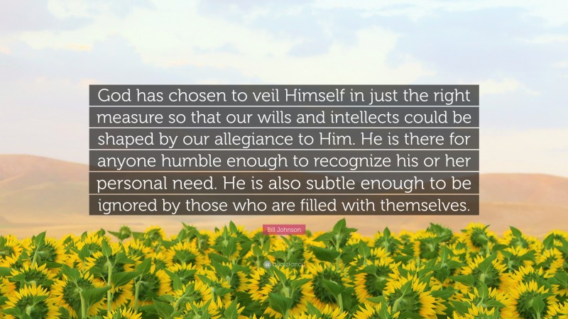 Bill Johnson Quote: “God has chosen to veil Himself in just the right measure so that our wills and intellects could be shaped by our allegiance to Him. He is there for anyone humble enough to recognize his or her personal need. He is also subtle enough to be ignored by those who are filled with themselves.”