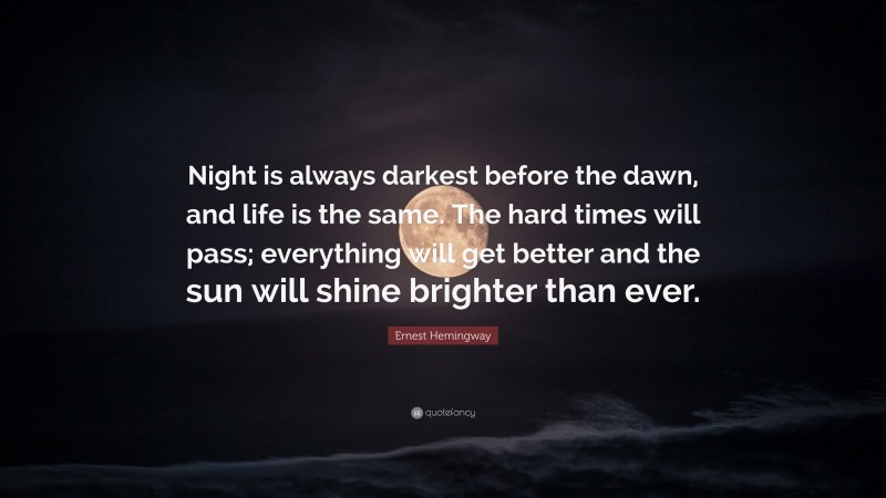 Ernest Hemingway Quote: “Night is always darkest before the dawn, and life is the same. The hard times will pass; everything will get better and the sun will shine brighter than ever.”