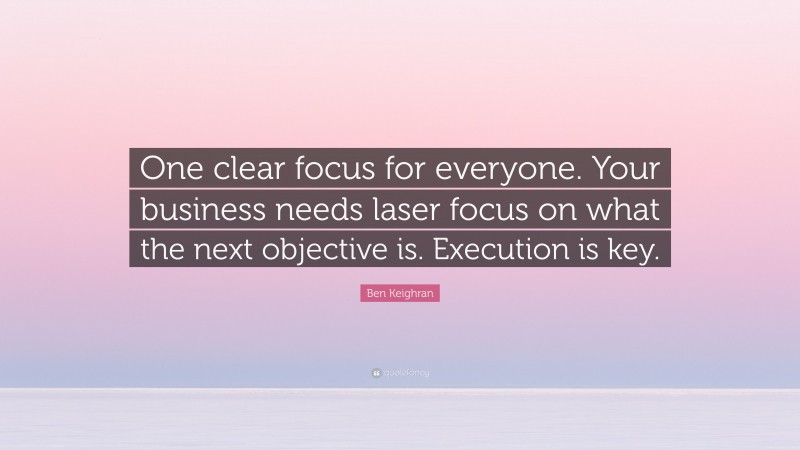 Ben Keighran Quote: “One clear focus for everyone. Your business needs laser focus on what the next objective is. Execution is key.”