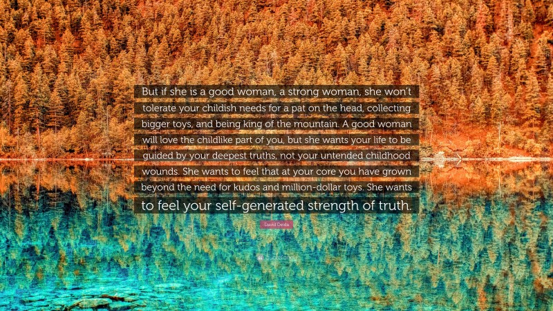 David Deida Quote: “But if she is a good woman, a strong woman, she won’t tolerate your childish needs for a pat on the head, collecting bigger toys, and being king of the mountain. A good woman will love the childlike part of you, but she wants your life to be guided by your deepest truths, not your untended childhood wounds. She wants to feel that at your core you have grown beyond the need for kudos and million-dollar toys. She wants to feel your self-generated strength of truth.”