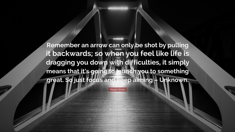 Megan Street Quote: “Remember an arrow can only be shot by pulling it backwards; so when you feel like life is dragging you down with difficulties, it simply means that it’s going to launch you to something great. So just focus and keep aiming – Unknown.”