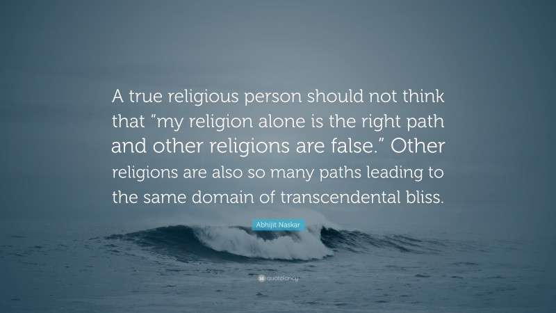 Abhijit Naskar Quote: “A true religious person should not think that “my religion alone is the right path and other religions are false.” Other religions are also so many paths leading to the same domain of transcendental bliss.”