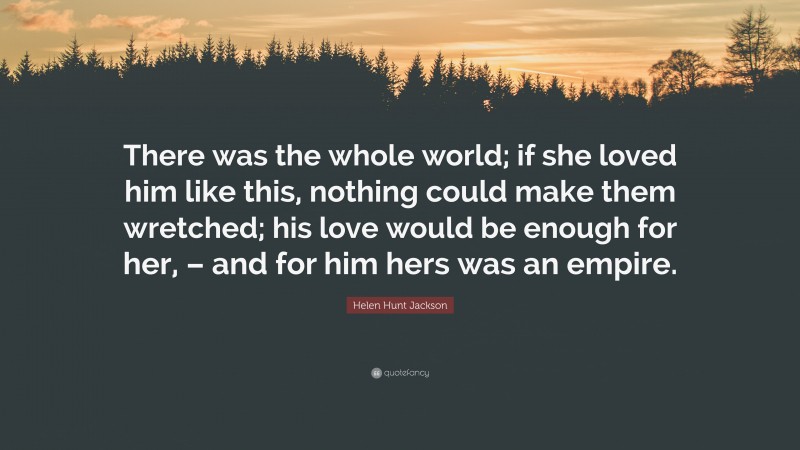Helen Hunt Jackson Quote: “There was the whole world; if she loved him like this, nothing could make them wretched; his love would be enough for her, – and for him hers was an empire.”