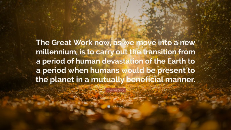 Thomas Berry Quote: “The Great Work now, as we move into a new millennium, is to carry out the transition from a period of human devastation of the Earth to a period when humans would be present to the planet in a mutually beneficial manner.”