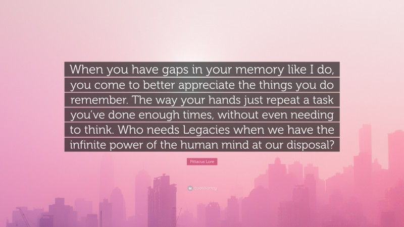 Pittacus Lore Quote: “When you have gaps in your memory like I do, you come to better appreciate the things you do remember. The way your hands just repeat a task you’ve done enough times, without even needing to think. Who needs Legacies when we have the infinite power of the human mind at our disposal?”
