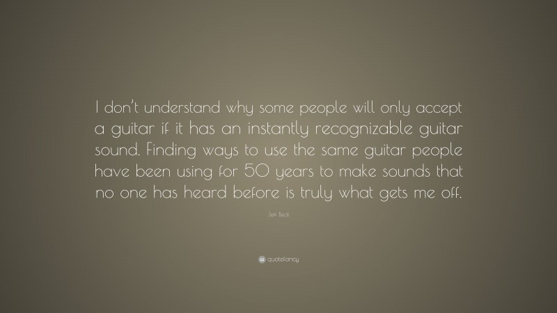 Jeff Beck Quote: “I don’t understand why some people will only accept a guitar if it has an instantly recognizable guitar sound. Finding ways to use the same guitar people have been using for 50 years to make sounds that no one has heard before is truly what gets me off.”