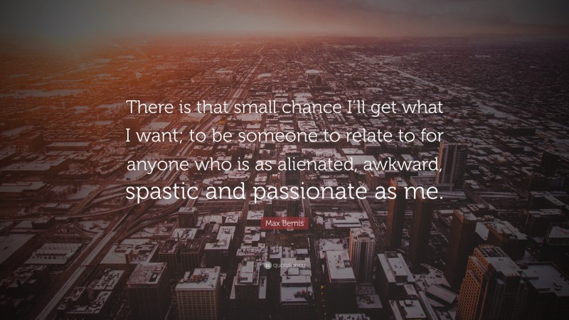 Max Bemis Quote: “There is that small chance I’ll get what I want; to be someone to relate to for anyone who is as alienated, awkward, spastic and passionate as me.”