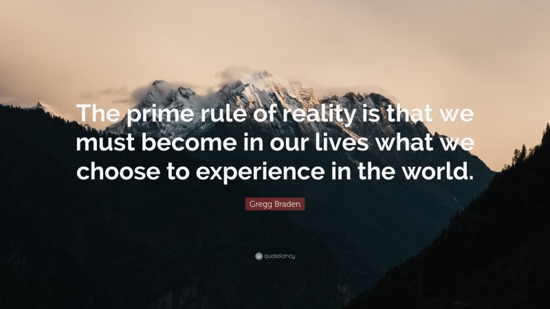 Gregg Braden Quote: “The prime rule of reality is that we must become in our lives what we choose to experience in the world.”