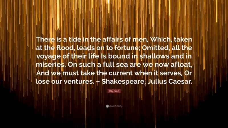 Ray Kroc Quote: “There is a tide in the affairs of men, Which, taken at the flood, leads on to fortune; Omitted, all the voyage of their life Is bound in shallows and in miseries. On such a full sea are we now afloat, And we must take the current when it serves, Or lose our ventures. – Shakespeare, Julius Caesar.”