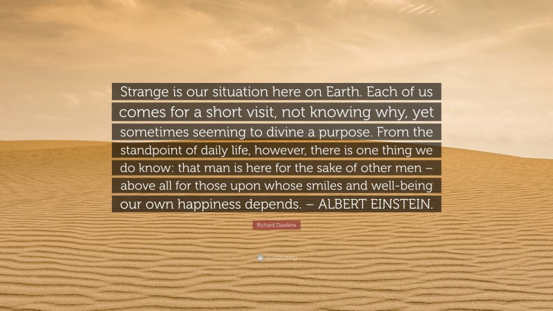 Richard Dawkins Quote: “Strange is our situation here on Earth. Each of us comes for a short visit, not knowing why, yet sometimes seeming to divine a purpose. From the standpoint of daily life, however, there is one thing we do know: that man is here for the sake of other men – above all for those upon whose smiles and well-being our own happiness depends. – ALBERT EINSTEIN.”