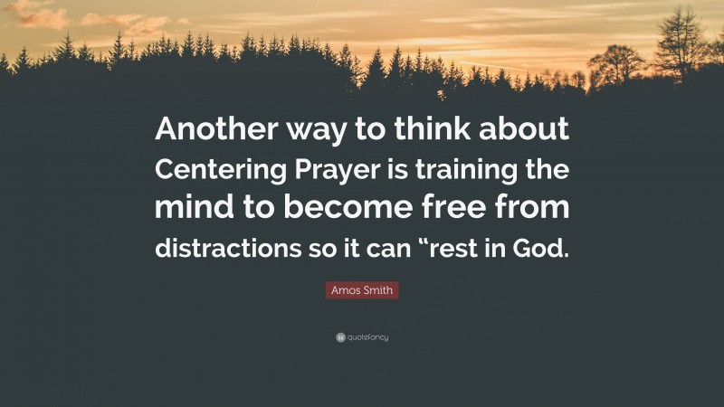 Amos Smith Quote: “Another way to think about Centering Prayer is training the mind to become free from distractions so it can “rest in God.”